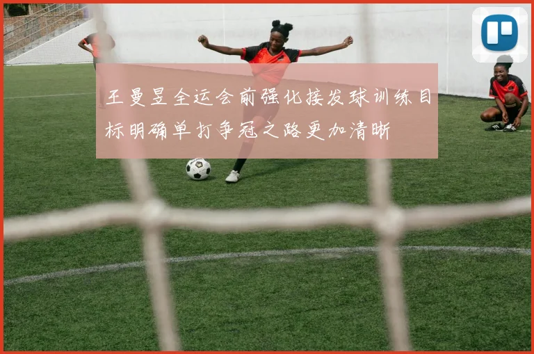王曼昱全运会前强化接发球训练目标明确单打争冠之路更加清晰